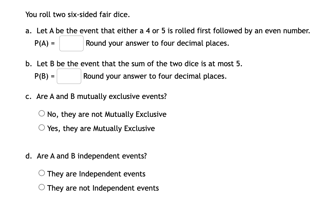 You roll two six-sided fair dice.
a. Let A be the event that either a 4 or 5 is rolled first followed by an even number.
P(A) =
Round your answer to four decimal places.
b. Let B be the event that the sum of the two dice is at most 5.
P(B) =
Round your answer to four decimal places.
c. Are A and B mutually exclusive events?
O No, they are not Mutually Exclusive
Yes, they are Mutually Exclusive
d. Are A and B independent events?
They are Independent events
O They are not Independent events
