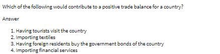 Which of the following would contribute to a positive trade balance for a country?
Answer
1. Having tourists visit the country
2. Importing textiles
3. Having foreign residents buy the government bonds of the country
4. Importing financial services
