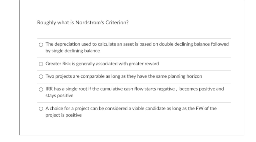 Roughly what is Nordstrom's Criterion?
O The depreciation used to calculate an asset is based on double declining balance followed
by single declining balance
O Greater Risk is generally associated with greater reward
Two projects are comparable as long as they have the same planning horizon
O IRR has a single root if the cumulative cash flow starts negative, becomes positive and
stays positive
O A choice for a project can be considered a viable candidate as long as the FW of the
project is positive