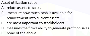 Asset utilization ratios
A. relate assets to sales.
B. measure how much cash is available for
reinvestment into current assets.
C. are most important to stockholders.
D. measures the firm's ability to generate profit on sales.
E. none of the above