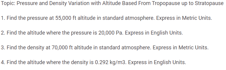 Topic: Pressure and Density Variation with Altitude Based From Tropopause up to Stratopause
1. Find the pressure at 55,000 ft altitude in standard atmosphere. Express in Metric Units.
2. Find the altitude where the pressure is 20,000 Pa. Express in English Units.
3. Find the density at 70,000 ft altitude in standard atmosphere. Express in Metric Units.
4. Find the altitude where the density is 0.292 kg/m3. Express in English Units.
