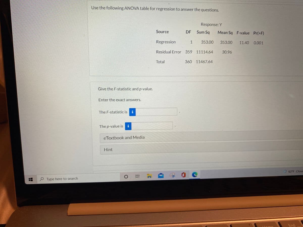 Use the following ANOVA table for regression to answer the questions.
Response: Y
Source
DF
Sum Sq
Mean Sq F-value Pr(>F)
Regression
1
353.00
353.00
11.40 0.001
Residual Error 359 11114.64
30.96
Total
360
11467.64
Give the F-statistic and p-value.
Enter the exact answers.
The F-statistic is i
The p-value is i
eTextbook and Media
Hint
63°F Clouc
P Type here to search
End
Uome
