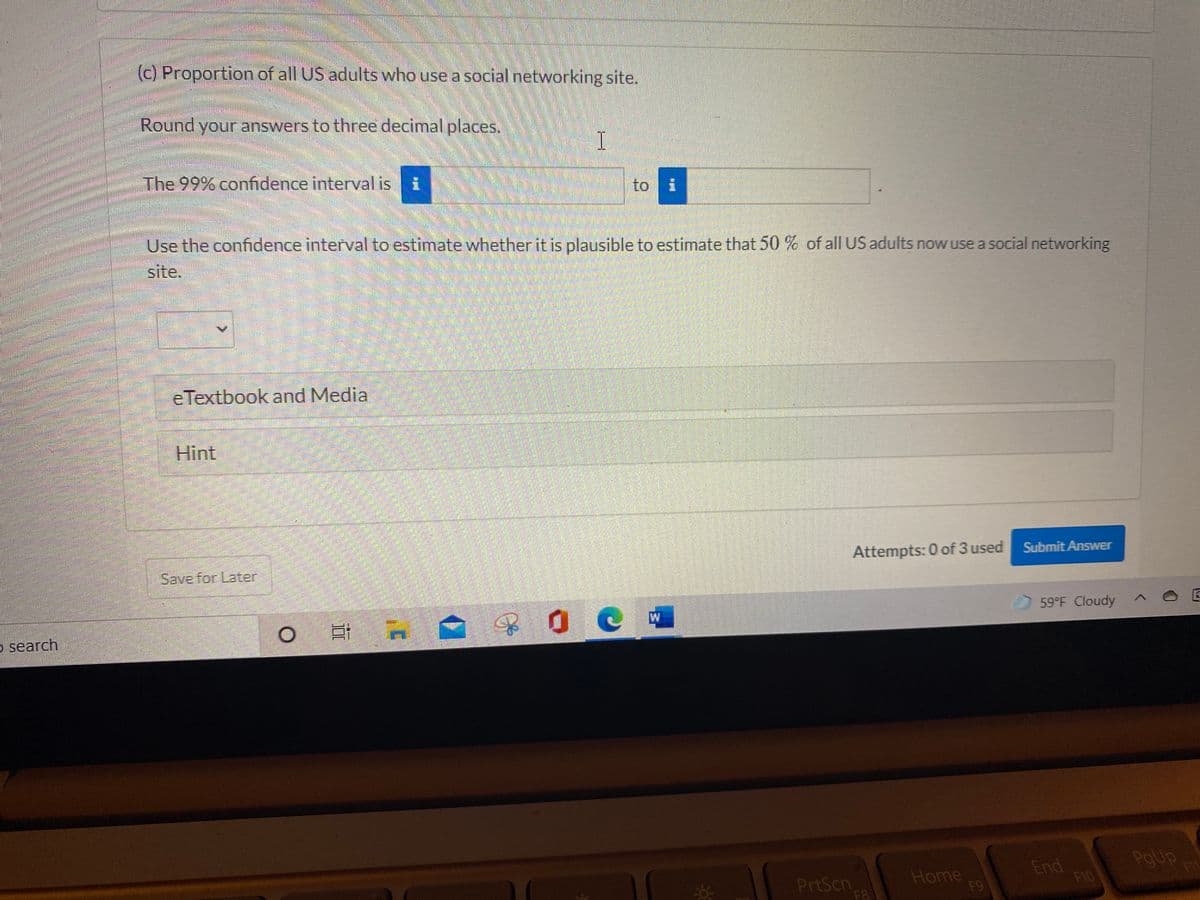 (c) Proportion of all US adults who use a social networking site.
Round your answers to three decimal places,
I
The 99% confidence interval is i
to
Use the confidence interval to estimate whether it is plausible to estimate that 50 % of all US adults now use a social networking
site.
eTextbook and Media
Hint
Attempts: 0 of 3 used
Submit Answer
Save for Later
59 F Cloudy
o search
PrtScn
F8
Home
F9
End
F10
