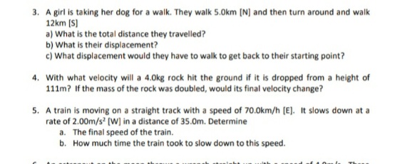 3. A girl is taking her dog for a walk. They walk 5.0km (N) and then turn around and walk
12km (S)
a) What is the total distance they travelled?
b) What is their displacement?
c) What displacement would they have to walk to get back to their starting point?
4. With what velocity will a 4.0kg rock hit the ground if it is dropped from a height of
111m? If the mass of the rock was doubled, would its final velocity change?
s ofth
5. A train is moving on a straight track with a speed of 70.0km/h [E]. It slows down at a
rate of 2.00m/s' (W] in a distance of 35.0m. Determine
a. The final speed of the train.
b. How much time the train took to slow down to this speed.
