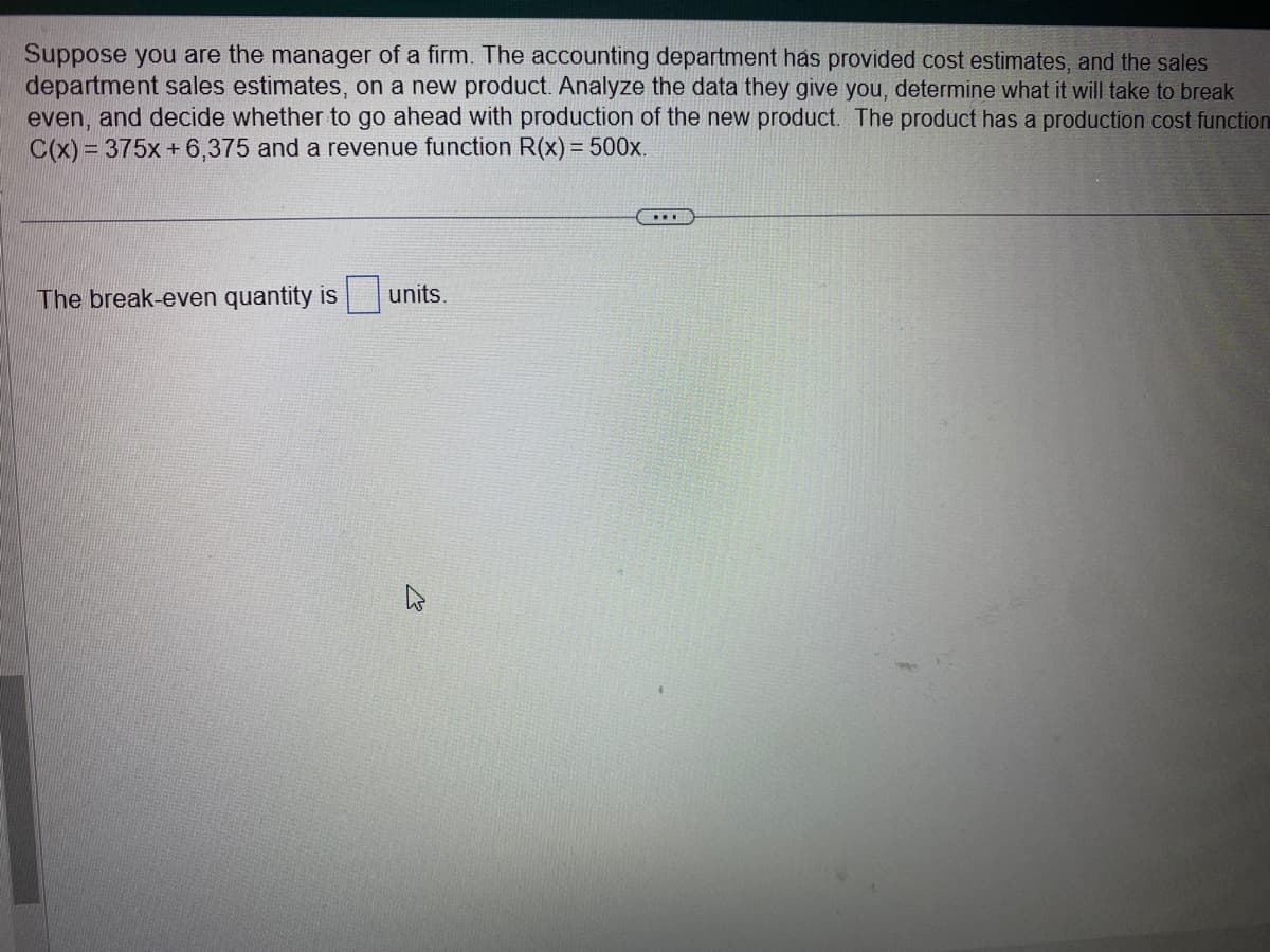 Suppose you are the manager of a firm. The accounting department has provided cost estimates, and the sales
department sales estimates, on a new product. Analyze the data they give you, determine what it will take to break
even, and decide whether to go ahead with production of the new product. The product has a production cost function
C(x) = 375x+6,375 and a revenue function R(x) = 500x.
The break-even quantity is
units.
…..