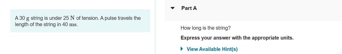 A 30 g string is under 25 N of tension. A pulse travels the
length of the string in 40 ms.
Part A
How long is the string?
Express your answer with the appropriate units.
► View Available Hint(s)