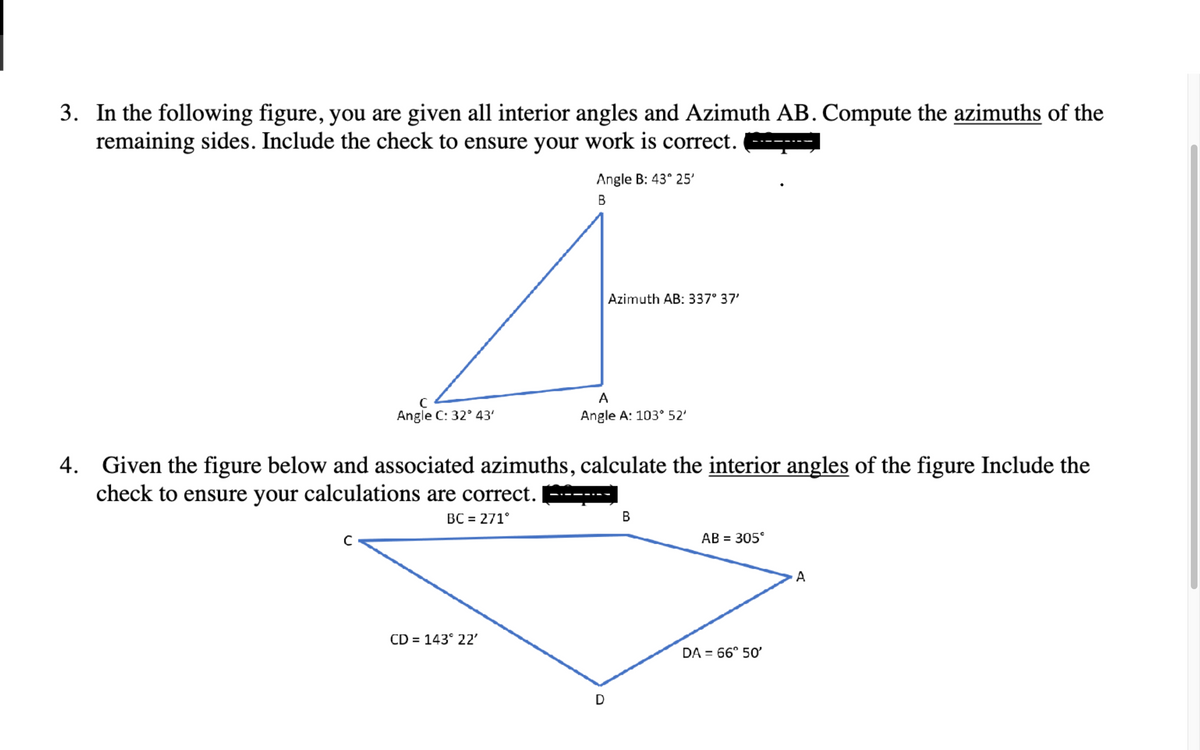 3. In the following figure, you are given all interior angles and Azimuth AB. Compute the azimuths of the
remaining sides. Include the check to ensure your work is correct.
4.
с
Angle C: 32° 43'
Angle B: 43° 25'
B
CD = 143° 22'
Azimuth AB: 337° 37'
A
Angle A: 103° 52'
Given the figure below and associated azimuths, calculate the interior angles of the figure Include the
check to ensure your calculations are correct.
BC = 271°
D
B
AB = 305°
DA = 66° 50'
A