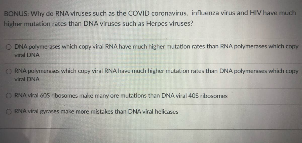 BONUS: Why do RNA viruses such as the COVID coronavirus, influenza virus and HIV have much
higher mutation rates than DNA viruses such as Herpes viruses?
O DNA polymerases which copy viral RNA have much higher mutation rates than RNA polymerases which copy
viral DNA
O RNA polymerases which copy viral RNA have much higher mutation rates than DNA polymerases which copy
viral DNA
RNA viral 60S ribosomes make many ore mutations than DNA viral 40S ribosomes
O RNA viral gyrases make more mistakes than DNA viral helicases
