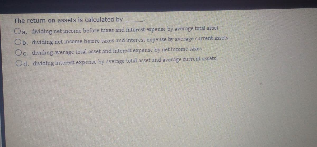 The return on assets is calculated by
Oa. dividing net income before taxes and interest expense by average total asset
Ob. dividing net income before taxes and interest expense by average current assets
Oc. dividing average total asset and interest expense by net income taxes
Od. dividing interest expense by average total asset and average current assets