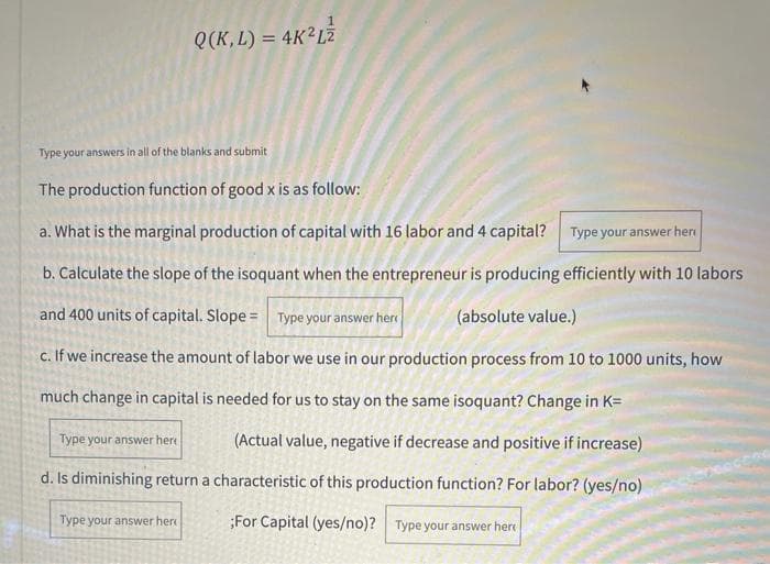 Q(K, L) = 4K²L2
Type your answers in all of the blanks and submit
The production function of good x is as follow:
a. What is the marginal production of capital with 16 labor and 4 capital? Type your answer her
b. Calculate the slope of the isoquant when the entrepreneur is producing efficiently with 10 labors
and 400 units of capital. Slope = Type your answer her
(absolute value.)
c. If we increase the amount of labor we use in our production process from 10 to 1000 units, how
much change in capital is needed for us to stay on the same isoquant? Change in K=
Type your answer here
(Actual value, negative if decrease and positive if increase)
d. Is diminishing return a characteristic of this production function? For labor? (yes/no)
Type your answer her
;For Capital (yes/no)? Type your answer here
