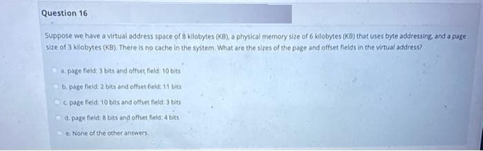 Question 16
Suppose we have a virtual address space of 8 kilobytes (KB), a physical memory size of 6 kilobytes (KB) that uses byte addressing, and a page.
size of 3 kilobytes (KB). There is no cache in the system. What are the sizes of the page and offset fields in the virtual address?
a. page field; 3 bits and offset field: 10 bits
b.
page field: 2 bits and offset field: 11 bits
c page field: 10 bits and offset field: 3 bits
d.
page field: 8 bits and offset field: 4 bits
e. None of the other answers.
