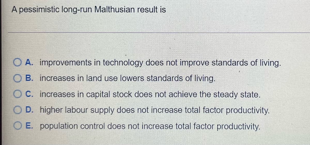 A pessimistic long-run Malthusian result is
O A. improvements in technology does not improve standards of living.
B. increases in land use lowers standards of living.
O C. increases in capital stock does not achieve the steady state.
O D. higher labour supply does not increase total factor productivity.
O E. population control does not increase total factor productivity.
