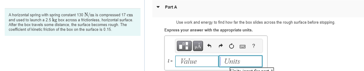 A horizontal spring with spring constant 130 N/m is compressed 17 cm
and used to launch a 2.5 kg box across a frictionless, horizontal surface.
After the box travels some distance, the surface becomes rough. The
coefficient of kinetic friction of the box on the surface is 0.15.
Part A
Use work and energy to find how far the box slides across the rough surface before stopping.
Express your answer with the appropriate units.
1 =
Di
μA
Value
Units
?
Inita input for most Al