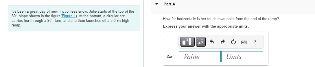 It's been a great day of new, frictionless snow. Julie starts at the top of the
60° slope shown in the figure(Figure 1). At the bottom, a circular arc
carries her through a 90° turn, and she then launches off a 3.0-m-high
ramp.
Part A
How far horizontally is her touchdown point from the end of the ramp?
Express your answer with the appropriate units.
Ax =
ī
μA
Value
Units
?