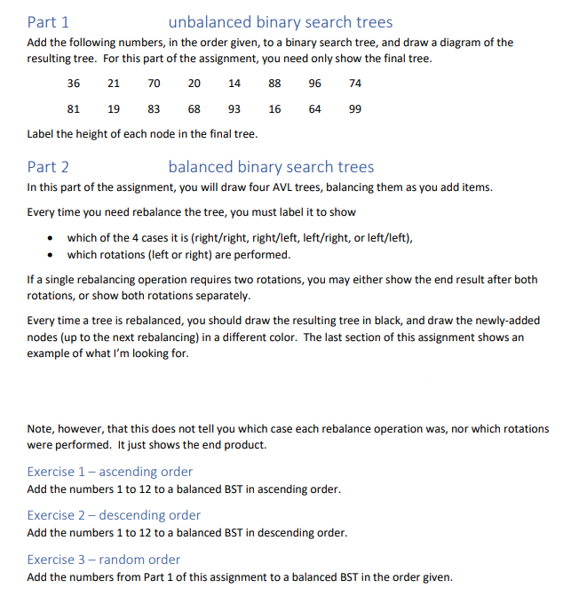 Part 1
unbalanced binary search trees
Add the following numbers, in the order given, to a binary search tree, and draw a diagram of the
resulting tree. For this part of the assignment, you need only show the final tree.
36
21
70
20
14
88
96
81
19
83 68 93
64 99
Label the height of each node in the final tree.
16
Part 2
balanced binary search trees
In this part of the assignment, you will draw four AVL trees, balancing them as you add items.
Every time you need rebalance the tree, you must label it to show
• which of the 4 cases it is (right/right, right/left, left/right, or left/left),
• which rotations (left or right) are performed.
74
If a single rebalancing operation requires two rotations, you may either show the end result after both
rotations, or show both rotations separately.
Every time a tree is rebalanced, you should draw the resulting tree in black, and draw the newly-added
nodes (up to the next rebalancing) in a different color. The last section of this assignment shows an
example of what I'm looking for.
Note, however, that this does not tell you which case each rebalance operation was, nor which rotations
were performed. It just shows the end product.
Exercise 1-ascending order
Add the numbers 1 to 12 to a balanced BST in ascending order.
Exercise 2 - descending order
Add the numbers 1 to 12 to a balanced BST in descending order.
Exercise 3-random order
Add the numbers from Part 1 of this assignment to a balanced BST in the order given.