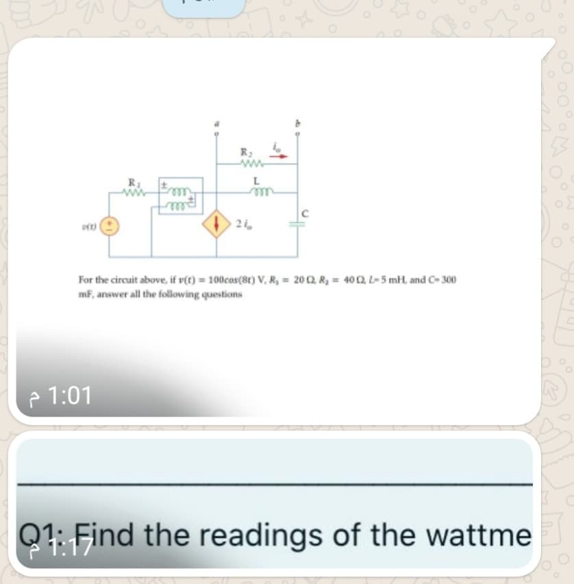 R:
ww
L
le
21,
For the circuit above, if v(t) = 100cos(8t) V, R, = 20 2, R, = 400, L-5 mH, and C- 300
mF, answer all the following questions
p 1:01
Q1: Find the readings of the wattme
