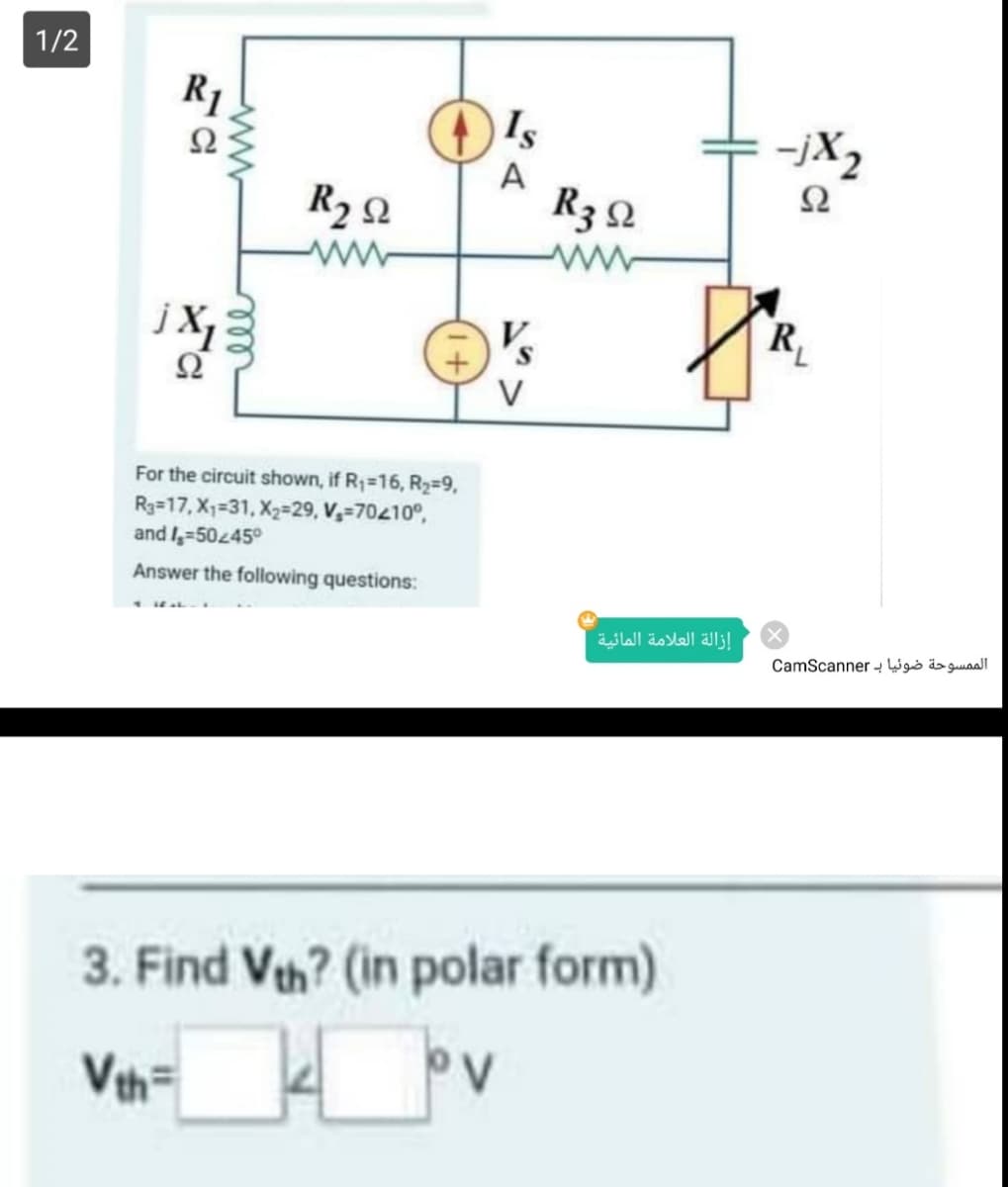 1/2
R1
Is
Ω
-jX2
A
Ω
R2 2
R3 2
ww
R,
V
For the circuit shown, if R1=16, R2=9,
R3=17, X1=31, X2=29, V,=70410°,
and I,=50245°
Answer the following questions:
إزالة العلامة المائية
الممسوحة ضوئیا ب CamScan ner
3. Find Vth? (in polar form)
Ve
V
ww
ll
