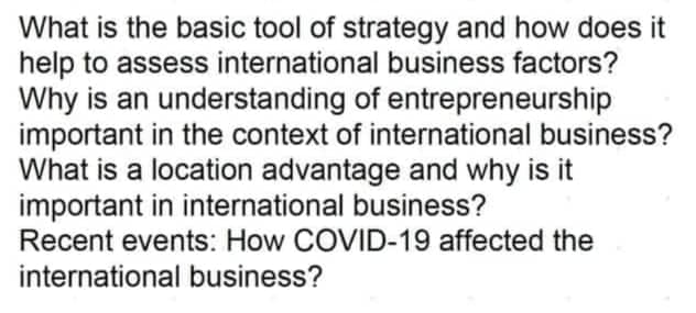 What is the basic tool of strategy and how does it
help to assess international business factors?
Why is an understanding of entrepreneurship
important in the context of international business?
What is a location advantage and why is it
important in international business?
Recent events: How COVID-19 affected the
international business?