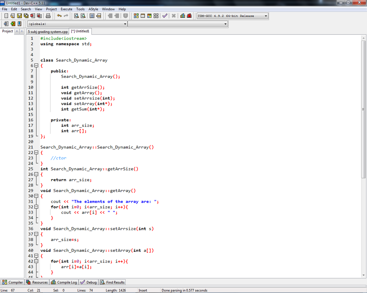 DEV Untitled1 - Dev-C++ 5.11
File Edit Search View Project Execute
View Project
|
2
J + U
(globals)
Project 5 subj grading system.cpp [*] Untitled1
1
2
3
4
5
6
7
ºG*D
410
¹
8
9
10
11
12
13
14
15
16
17
18
19
20
21
22
23
24
25
26
27
28
29
30
31
H H H H
37
38
40
–
41
42
43
44
лс
#include<iostream>
using namespace std;
class Search_Dynamic_Array
{
};
{
}
{
}
{
39 }
Execute Tools AStyle Window Help
& BE
Search_Dynamic_Array::Search_Dynamic_Array()
{
public:
//ctor
int Search Dynamic_Array::getArrSize()
return arr_size;
void Search Dynamic_Array::getArray()
32
33
34
35 }
36 void Search Dynamic_Array::setArrsize(int s)
Search Dynamic_Array();
int getArrSize();
void getArray();
{
void setArrsize(int);
void setArray (int *);
int getSum(int*);
private:
int arr_size;
int arr[];
}
cout << "The elements of the array are: ";
for(int i=0; i<arr_size; i++){
cout << arr[i] << " ";
8.8 0 8 88
arr_size=s;
void Search_Dynamic_Array::setArray (int a[])
for (int i=0; i<arr_size; i++) {
arr[i]=a[i];
}
Compiler Resources Compile Log✔✔ Debug Find Results
Line: 67
Col: 21
Sel: 0
Length: 1426
Lines: 74
Insert
TDM-GCC 4.9.2 64-bit Release
Done parsing in 0.577 seconds
x