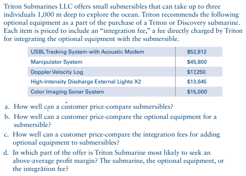 Triton Submarines LLC offers small submersibles that can take up to three
individuals 1,000 m deep to explore the ocean. Triton recommends the following
optional equipment as a part of the purchase of a Triton or Discovery submarine.
Each item is priced to include an "integration fee," a fee directly charged by Triton
for integrating the optional equipment with the submersible.
USBL Tracking System with Acoustic Modem
Manipulator System
Doppler Velocity Log
High-Intensity Discharge External Lights X2
Color Imaging Sonar System
$52,812
$45,800
$17,250
$13,645
$15,000
a. How well can a customer price-compare submersibles?
b. How well can a customer price-compare the optional equipment for a
submersible?
c. How well can a customer price-compare the integration fees for adding
optional equipment to submersibles?
d. In which part of the offer is Triton Submarine most likely to seek an
above-average profit margin? The submarine, the optional equipment, or
the integration fee?