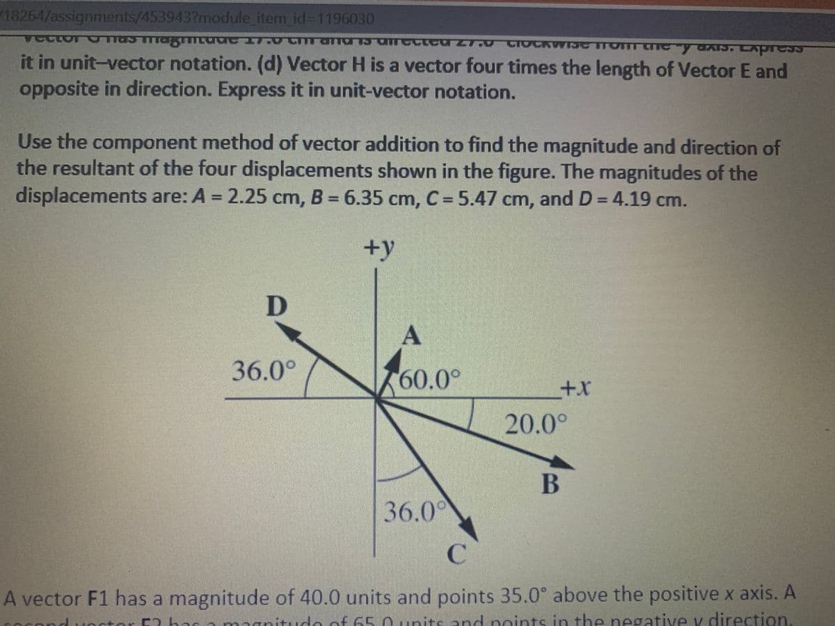 18264/assignments/453943?module item id%3D1196030
SRILC
it in unit-vector notation. (d) Vector H is a vector four times the length of Vector E and
opposite in direction. Express it in unit-vector notation.
Use the component method of vector addition to find the magnitude and direction of
the resultant of the four displacements shown in the figure. The magnitudes of the
displacements are: A = 2.25 cm, B = 6.35 cm, C = 5.47 cm, and D= 4.19 cm.
+y
D
A
36.0°
60.0°
x+
20.0°
B
36.00
C.
A vector F1 has a magnitude of 40.0 units and points 35.0° above the positive x axis. A
anitudo of 65.0 units and noints in the negative v direction
ctor C)
