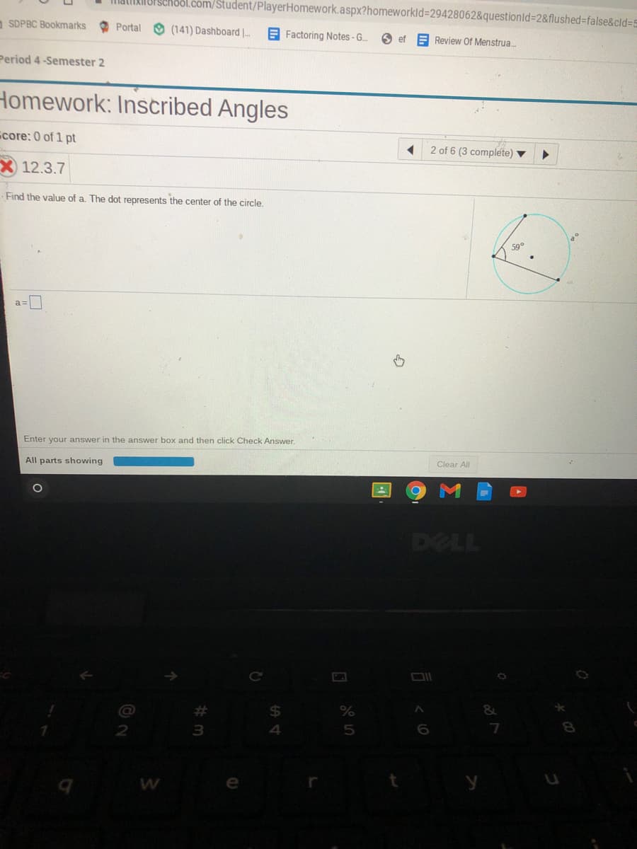 Malikinorschool.com/Student/PlayerHomework.aspx?homeworkld=29428062&questionld=2&flushed%-false&cld35
a SDPBC Bookmarks
O Portal
(141) Dashboard |--
E Factoring Notes-G..
6 ef
Review Of Menstrua.
Period 4-Semester 2
Homework: Inscribed Angles
core: 0 of 1 pt
2 of 6 (3 complete)
12.3.7
Find the value of a. The dot represents the center of the circle.
Enter your answer in the answer box and then click Check Answer.
Clear All
All parts showing
DELL
Ce
%23
24
&
3
4
5
