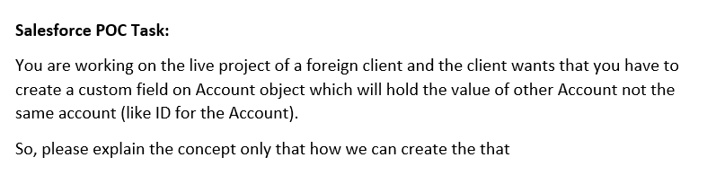 Salesforce POC Task:
You are working on the live project of a foreign client and the client wants that you have to
create a custom field on Account object which will hold the value of other Account not the
same account (like ID for the Account).
So, please explain the concept only that how we can create the that
