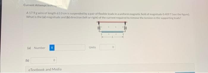 Current Attempt in Progress
A 17.9 g wire of length 61.0 cm is suspended by a pair of flexible leads in a uniform magnetic field of magnitude 0.409T (see the figure).
What is the (a) magnitude and (b) direction (left or right) of the current required to remove the tension in the supporting leads?
(a) Number
(b)
O
eTextbook and Medial
Units