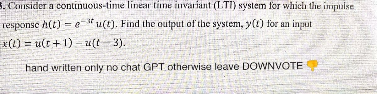 3. Consider a continuous-time
linear time invariant (LTI) system for which the impulse
response h(t) = e-³t u(t). Find the output of the system, y(t) for an input
x(t) = u(t+1) - u(t - 3).
hand written only no chat GPT otherwise leave DOWNVOTE