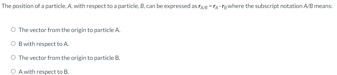 The position of a particle, A, with respect to a particle, B, can be expressed as ra/B = rA- rB Where the subscript notation A/B means:
O The vector from the origin to particle A.
O Bwith respect to A.
O The vector from the origin to particle B.
O A with respect to B.
