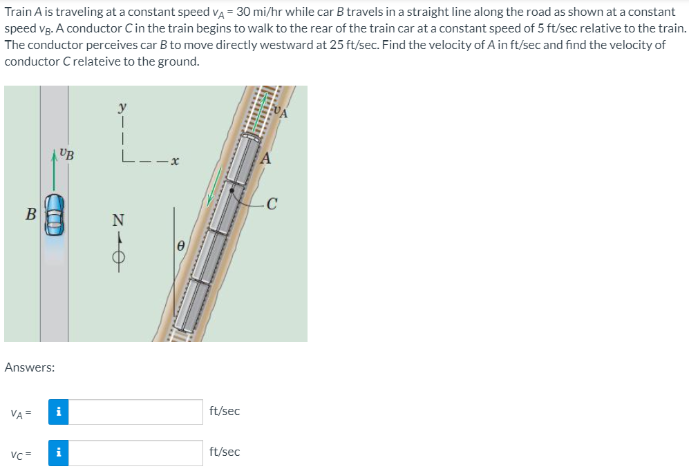 Train A is traveling at a constant speed va = 30 mi/hr while car B travels in a straight line along the road as shown at a constant
speed vg. A conductor Cin the train begins to walk to the rear of the train car at a constant speed of 5 ft/sec relative to the train.
The conductor perceives car B to move directly westward at 25 ft/sec. Find the velocity of A in ft/sec and find the velocity of
conductor C relateive to the ground.
UB
L
B
Answers:
VA =
i
ft/sec
i
ft/sec
VC=
