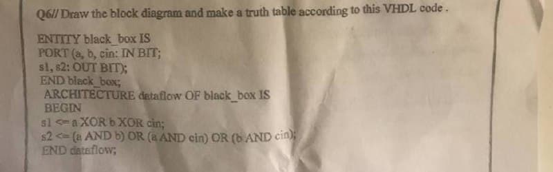 Q6// Draw the block diagram and make a truth table according to this VHDL code.
ENTITY black box IS
PORT (a, b, cin: IN BIT;
sl, s2: OUT BIT);
END black_box;
ARCHITECTURE dataflow OF black_box IS
BEGIN
sla XOR b XOR cin;
$2 <= (a AND b) OR (a AND cin) OR (b AND cin);
END dataflow;