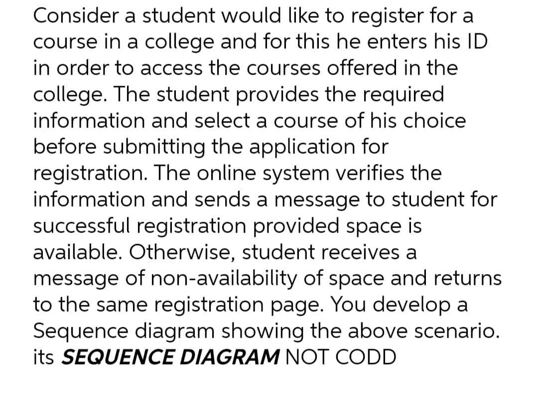 Consider a student would like to register for a
course in a college and for this he enters his ID
in order to access the courses offered in the
college. The student provides the required
information and select a course of his choice
before submitting the application for
registration. The online system verifies the
information and sends a message to student for
successful registration provided space is
available. Otherwise, student receives a
message of non-availability of space and returns
to the same registration page. You develop a
Sequence diagram showing the above scenario.
its SEQUENCE DIAGRAM NOT CODD
