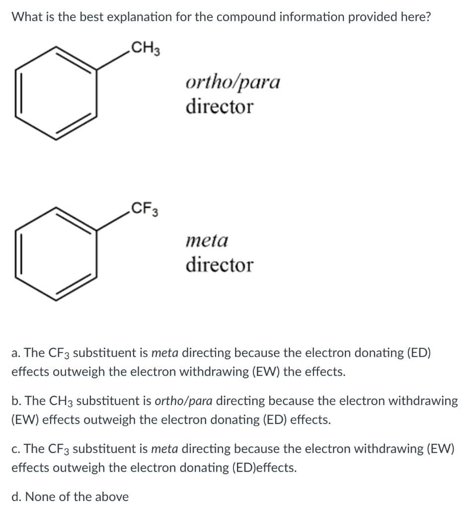What is the best explanation for the compound information provided here?
CH3
ortho/para
director
CF3
meta
director
a. The CF3 substituent is meta directing because the electron donating (ED)
effects outweigh the electron withdrawing (EW) the effects.
b. The CH3 substituent is ortho/para directing because the electron withdrawing
(EW) effects outweigh the electron donating (ED) effects.
c. The CF3 substituent is meta directing because the electron withdrawing (EW)
effects outweigh the electron donating (ED)effects.
d. None of the above
