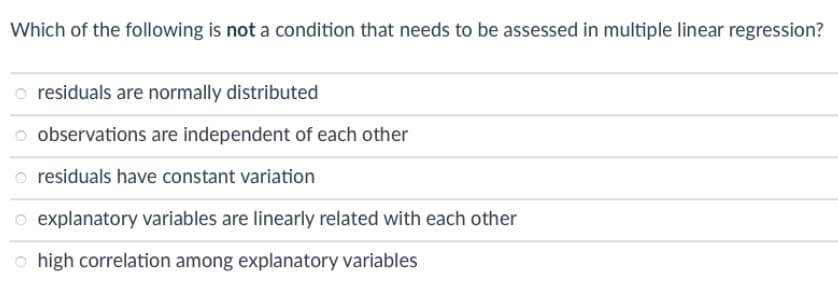 Which of the following is not a condition that needs to be assessed in multiple linear regression?
o residuals are normally distributed
observations are independent of each other
residuals have constant variation
o explanatory variables are linearly related with each other
o high correlation among explanatory variables