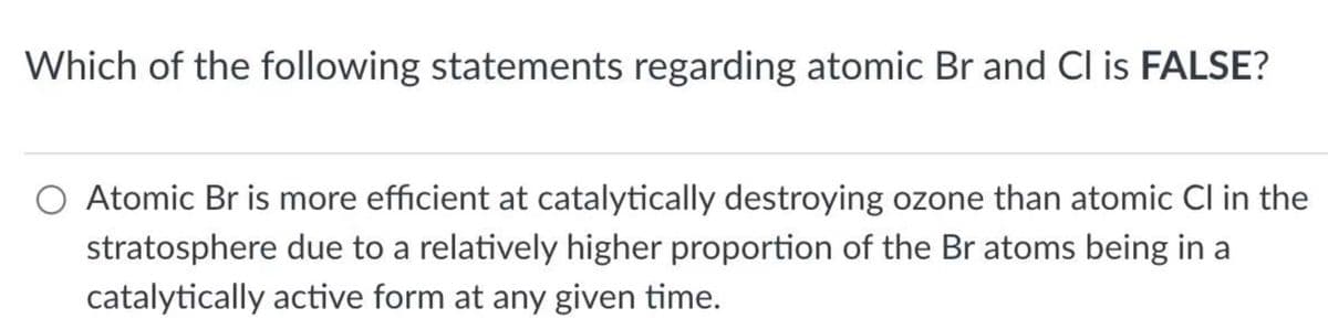 Which of the following statements regarding atomic Br and Cl is FALSE?
O Atomic Br is more efficient at catalytically destroying ozone than atomic Cl in the
stratosphere due to a relatively higher proportion of the Br atoms being in a
catalytically active form at any given time.
