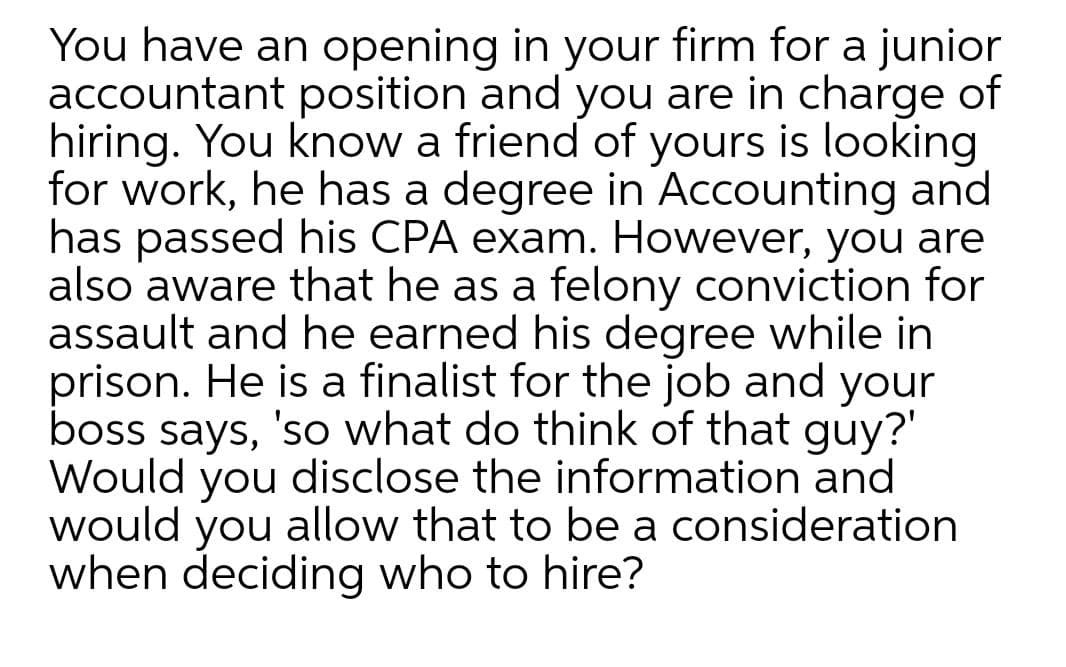 You have an opening in your firm for a junior
accountant position and you are in charge of
hiring. You know a friend of yours is looking
for work, he has a degree in Accounting and
has passed his CPA exam. However, you are
also aware that he as a felony conviction for
assault and he earned his degree while in
prison. He is a finalist for the job and your
boss says, 'so what do think of that guy?'
Would you disclose the information and
would allow that to be a consideration
when deciding who to hire?
you
