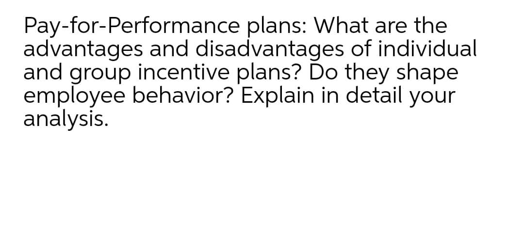 Pay-for-Performance plans: What are the
advantages and disadvantages of individual
and group incentive plans? Do they shape
employee behavior? Explain in detail your
analysis.
