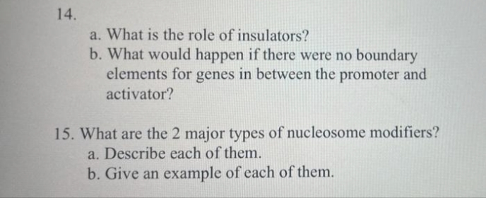 14.
a. What is the role of insulators?
b. What would happen if there were no boundary
elements for genes in between the promoter and
activator?
15. What are the 2 major types of nucleosome modifiers?
a. Describe each of them.
b. Give an example of each of them.
