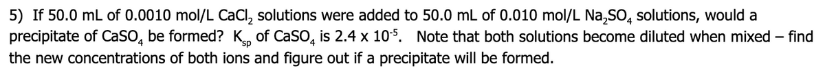 5) If 50.0 mL of 0.0010 mol/L CaCl, solutions were added to 50.0 mL of 0.010 mol/L Na,SO, solutions, would a
precipitate of CaSo, be formed? K, of CaSo, is 2.4 x 105. Note that both solutions become diluted when mixed – find
the new concentrations of both ions and figure out if a precipitate will be formed.
