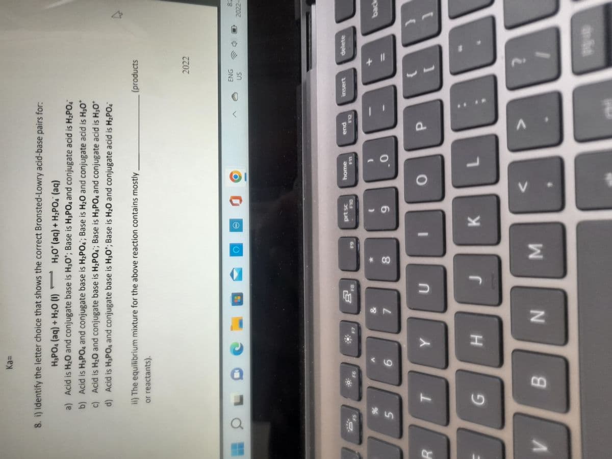 8. i) Identify the letter choice that shows the correct Bronsted-Lowry acid-base pairs for:
H3PO4 (aq) + H2 (1)
H3O* (aq) + H2PO. (aq)
a) Acid is H20 and conjugate base is H3O*; Base is H3PO4 and conjugate acid is H2PO
Acid is H3PO4 and conjugate base is H2PO4; Base is H20 and conjugate acid is H30*
c) Acid is H20 and conjugate base is H2PO4; Base is H3PO4 and conjugate acid is H30*
d) Acid is H3PO4 and conjugate base is H30*; Base is H20 and conjugate acid is H2PO.
ii) The equilibrium mixture for the above reaction contains mostly
(products
or reactants).
2022
ENG
US
2022-
THO
prt sc
home
insert
delete
pua
F5
OL
64
peq
9.
8.
7.
K
H.
B.
N
