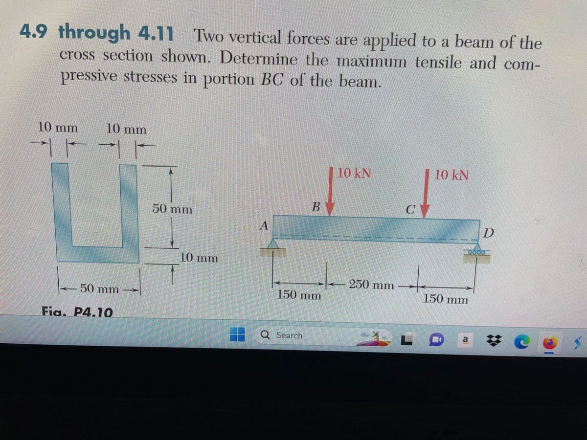 4.9 through 4.11 Two vertical forces are applied to a beam of the
cross section shown. Determine the maximum tensile and com-
pressive stresses in portion BC of the beam.
10 mm
10 mm
50 mm
Fia. P4.10
50 mm
10 mm
A
BY
150 mm
Q Search
10 kN
250 mm
S
C
L
10 kN
150 mm
CO
D
