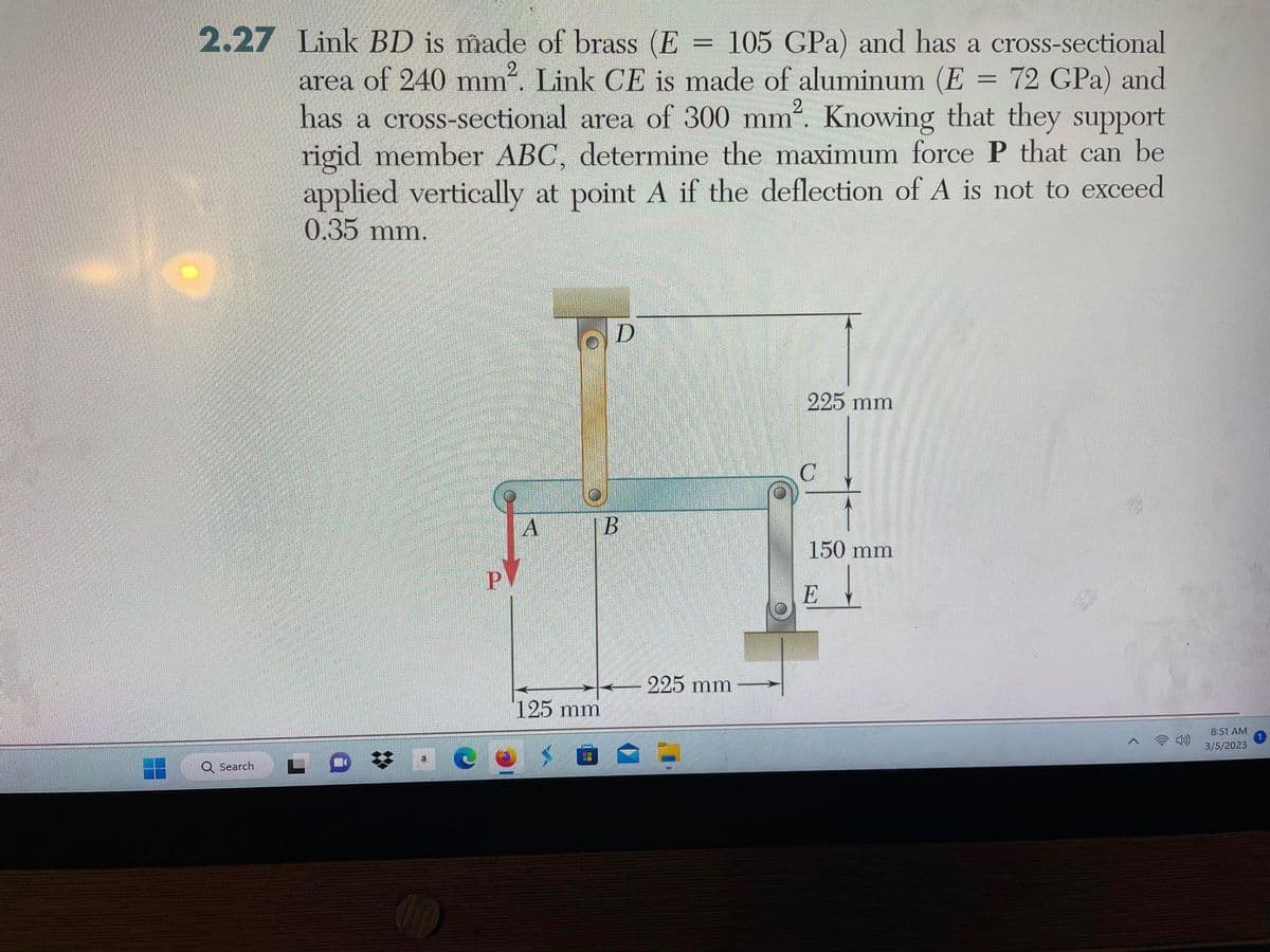 2.27 Link BD is made of brass (E 105 GPa) and has a cross-sectional
area of 240 mm². Link CE is made of aluminum (E = 72 GPa) and
has a cross-sectional area of 300 mm². Knowing that they support
rigid member ABC, determine the maximum force P that can be
applied vertically at point A if the deflection of A is not to exceed
0.35 mm.
Q Search
P
A
125 mm
D
B
(7
=
225 mm
225 mm
150 mm
↓
E
4)
8:51 AM
3/5/2023