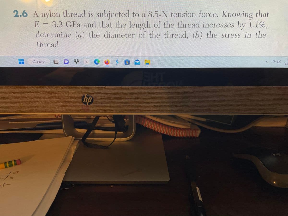 2.6 A nylon thread is subjected to a 8.5-N tension force. Knowing that
E = 3.3 GPa and that the length of the thread increases by 1.1%,
determine (a) the diameter of the thread, (b) the stress in the
thread.
تیارات
Search
a
hp
£
FIHT
DOOP
8
3/5