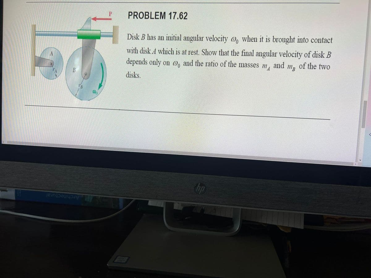 PROBLEM 17.62
Disk B has an initial angular velocity o, when it is brought into contact
with disk A which is at rest. Show that the final angular velocity of disk B
depends only on 0, and the ratio of the masses
A
and
m3
of the two
B
disks.
B
hp
Architectural
COME
