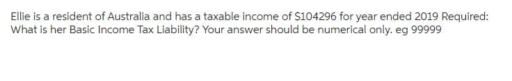 Ellie is a resident of Australia and has a taxable income of $104296 for year ended 2019 Required:
What is her Basic Income Tax Liability? Your answer should be numerical only. eg 99999
