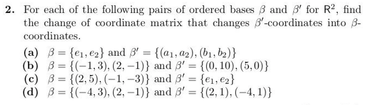 2. For each of the following pairs of ordered bases ẞ and 3' for R2, find
the change of coordinate matrix that changes B'-coordinates into ẞ-
coordinates.
(a) ẞ= {e1, e2} and ẞ'
=
{(a1, a2), (b1, b2)}
(b) = {(-1,3), (2, -1)}
(c) = {(2,5), (-1,-3)} and 3' = {e1, e2}
(d) B={(-4, 3), (2, -1)} and 3'
and ẞ' = {(0, 10), (5,0)}
=
{(2, 1), (4, 1)}