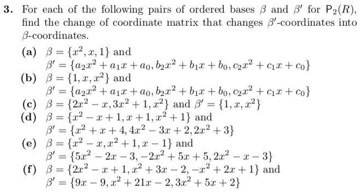 3. For each of the following pairs of ordered bases ẞ and ẞ' for P2(R),
find the change of coordinate matrix that changes 3'-coordinates into
B-coordinates.
(a) = {x2, x, 1} and
3' = {a2x² + a1x+ao, b2x² + b₁x + bo, c2x² + c₁x + co}
(b) = {1, x, x2} and
3' = {a2x² + a1x+ao, b2x² + b₁x + bo, c2x² + c₁x + co}
(c) B= {2x2
x, 3x² + 1, x2} and ẞ' = {1, x, x2}
B'
(d) ẞ= {x²-x+1, x+1, x²+1} and
B' = {x²+x+4, 4x2
-
3x + 2,2x²+3}
(e) ẞ= {x²-x, x² + 1, x 1} and
B' = {5x22x-3, -2x² +5x+5, 2x²-x-
(f) ẞ= {2x²-x+1, x²+3x-2, -x²+2x+1} and
B=
B'= {9x9, x² + 21x2, 3x² +5x+2}