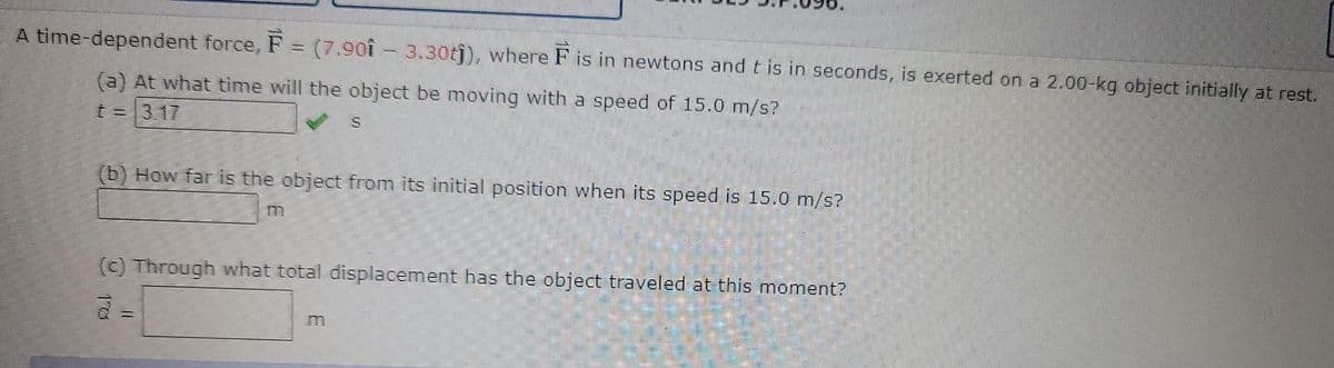 A time-dependent force, F = (7.901 - 3.30t)), where F is in newtons and t is in seconds, is exerted on a 2.00-kg object initially at rest.
(a) At what time will the object be moving with a speed of 15.0 m/s?
t%=1317
(b) How far is the object from its initial position when its speed is 15.0 m/s?
(c) Through what total displacement has the object traveled at this moment?
