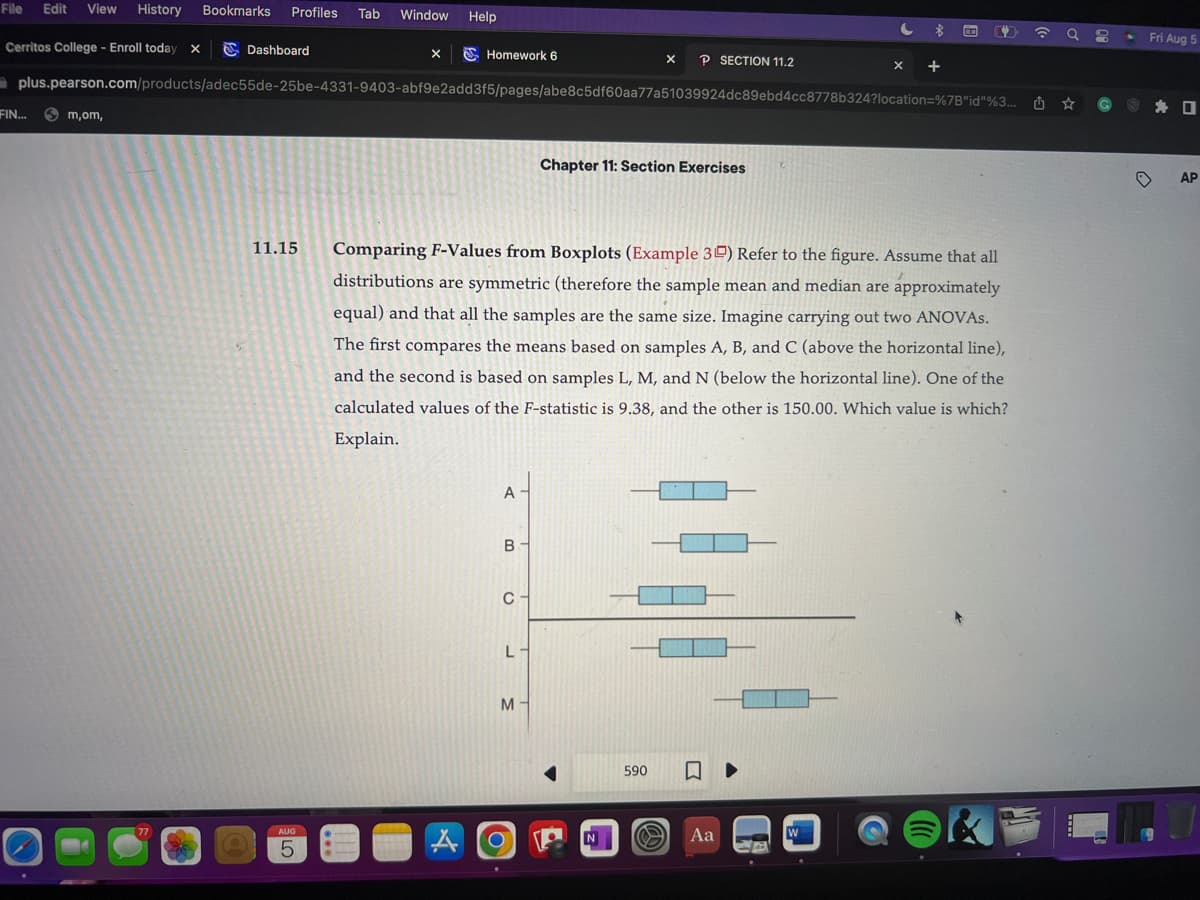 File Edit View History Bookmarks Profiles Tab Window Help
Cerritos College - Enroll today X
FIN...
m,om,
Dashboard
77
11.15
X
AUG
5
Homework 6
plus.pearson.com/products/adec55de-25be-4331-9403-abf9e2add3f5/pages/abe8c5df60aa77a51039924dc89ebd4cc8778b324?location=%7B"id"%3...
A
A
В -
C
C
Comparing F-Values from Boxplots (Example 3) Refer to the figure. Assume that all
distributions are symmetric (therefore the sample mean and median are approximately
equal) and that all the samples are the same size. Imagine carrying out two ANOVAS.
The first compares the means based on samples A, B, and C (above the horizontal line),
and the second is based on samples L, M, and N (below the horizontal line). One of the
calculated values of the F-statistic is 9.38, and the other is 150.00. Which value is which?
Explain.
L-
M-
Chapter 11: Section Exercises
X P SECTION 11.2
4
N
590 □
O
C $
Aa
X
W
+
2
☎
a 8
.
Fri Aug
D
AP